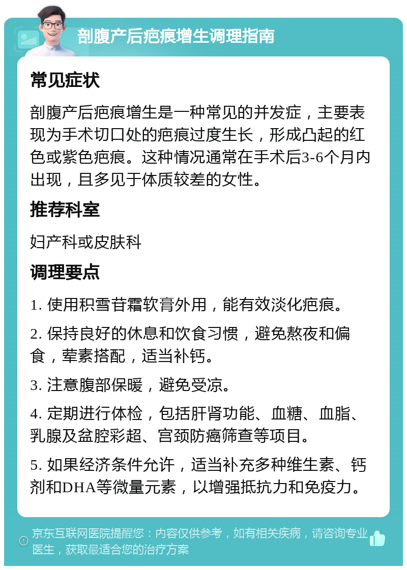 剖腹产后疤痕增生调理指南 常见症状 剖腹产后疤痕增生是一种常见的并发症，主要表现为手术切口处的疤痕过度生长，形成凸起的红色或紫色疤痕。这种情况通常在手术后3-6个月内出现，且多见于体质较差的女性。 推荐科室 妇产科或皮肤科 调理要点 1. 使用积雪苷霜软膏外用，能有效淡化疤痕。 2. 保持良好的休息和饮食习惯，避免熬夜和偏食，荤素搭配，适当补钙。 3. 注意腹部保暖，避免受凉。 4. 定期进行体检，包括肝肾功能、血糖、血脂、乳腺及盆腔彩超、宫颈防癌筛查等项目。 5. 如果经济条件允许，适当补充多种维生素、钙剂和DHA等微量元素，以增强抵抗力和免疫力。