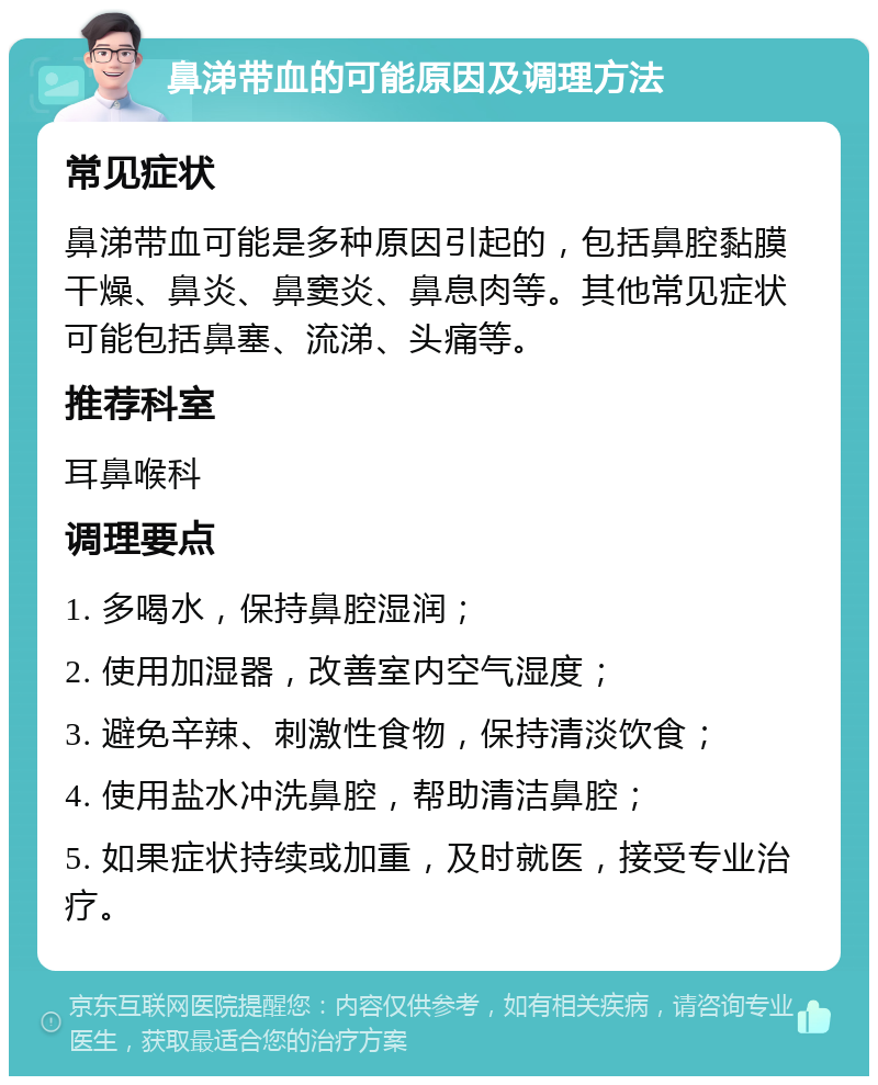 鼻涕带血的可能原因及调理方法 常见症状 鼻涕带血可能是多种原因引起的，包括鼻腔黏膜干燥、鼻炎、鼻窦炎、鼻息肉等。其他常见症状可能包括鼻塞、流涕、头痛等。 推荐科室 耳鼻喉科 调理要点 1. 多喝水，保持鼻腔湿润； 2. 使用加湿器，改善室内空气湿度； 3. 避免辛辣、刺激性食物，保持清淡饮食； 4. 使用盐水冲洗鼻腔，帮助清洁鼻腔； 5. 如果症状持续或加重，及时就医，接受专业治疗。