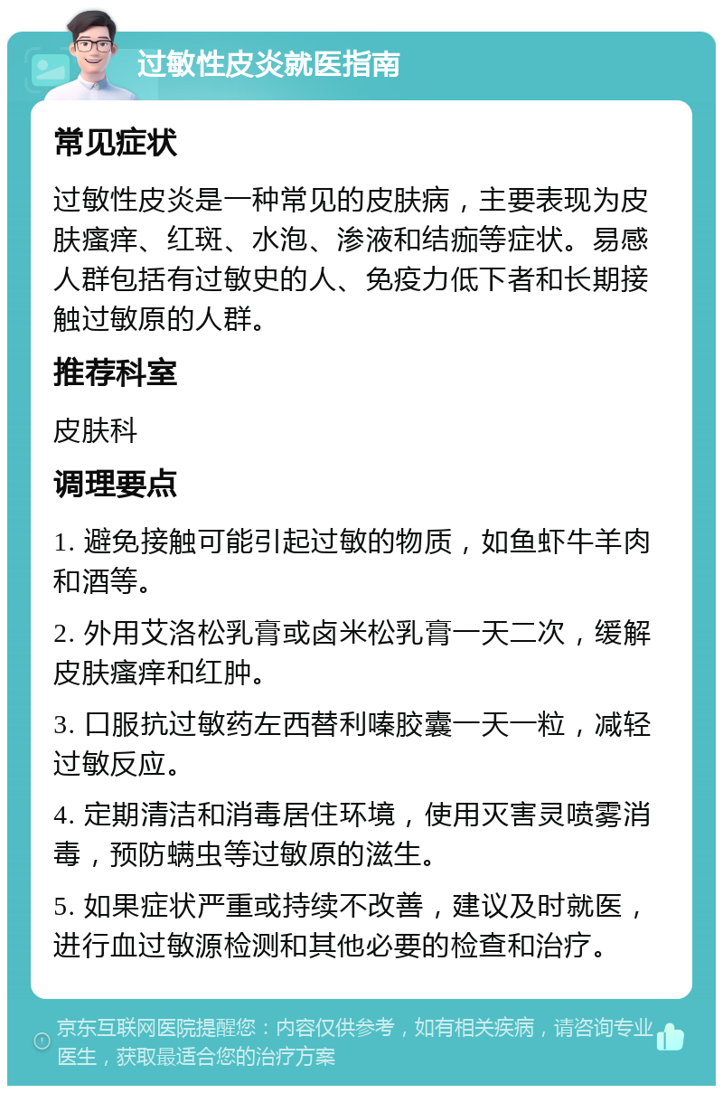 过敏性皮炎就医指南 常见症状 过敏性皮炎是一种常见的皮肤病，主要表现为皮肤瘙痒、红斑、水泡、渗液和结痂等症状。易感人群包括有过敏史的人、免疫力低下者和长期接触过敏原的人群。 推荐科室 皮肤科 调理要点 1. 避免接触可能引起过敏的物质，如鱼虾牛羊肉和酒等。 2. 外用艾洛松乳膏或卤米松乳膏一天二次，缓解皮肤瘙痒和红肿。 3. 口服抗过敏药左西替利嗪胶囊一天一粒，减轻过敏反应。 4. 定期清洁和消毒居住环境，使用灭害灵喷雾消毒，预防螨虫等过敏原的滋生。 5. 如果症状严重或持续不改善，建议及时就医，进行血过敏源检测和其他必要的检查和治疗。