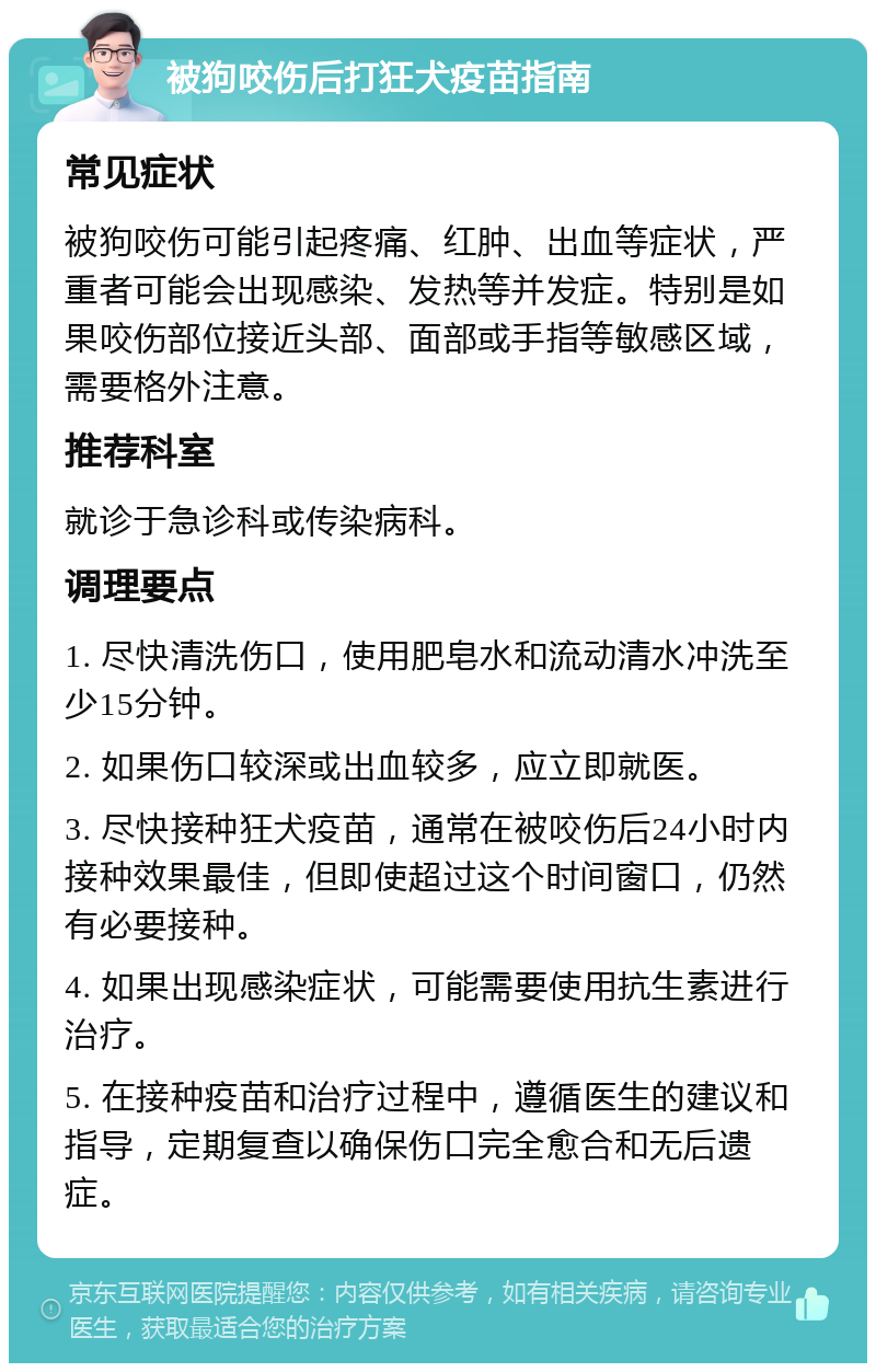 被狗咬伤后打狂犬疫苗指南 常见症状 被狗咬伤可能引起疼痛、红肿、出血等症状，严重者可能会出现感染、发热等并发症。特别是如果咬伤部位接近头部、面部或手指等敏感区域，需要格外注意。 推荐科室 就诊于急诊科或传染病科。 调理要点 1. 尽快清洗伤口，使用肥皂水和流动清水冲洗至少15分钟。 2. 如果伤口较深或出血较多，应立即就医。 3. 尽快接种狂犬疫苗，通常在被咬伤后24小时内接种效果最佳，但即使超过这个时间窗口，仍然有必要接种。 4. 如果出现感染症状，可能需要使用抗生素进行治疗。 5. 在接种疫苗和治疗过程中，遵循医生的建议和指导，定期复查以确保伤口完全愈合和无后遗症。