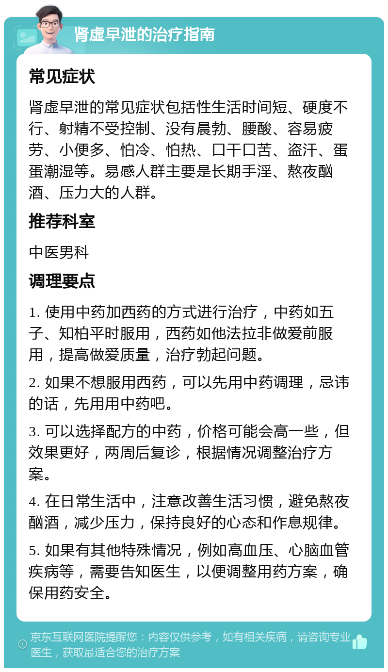 肾虚早泄的治疗指南 常见症状 肾虚早泄的常见症状包括性生活时间短、硬度不行、射精不受控制、没有晨勃、腰酸、容易疲劳、小便多、怕冷、怕热、口干口苦、盗汗、蛋蛋潮湿等。易感人群主要是长期手淫、熬夜酗酒、压力大的人群。 推荐科室 中医男科 调理要点 1. 使用中药加西药的方式进行治疗，中药如五子、知柏平时服用，西药如他法拉非做爱前服用，提高做爱质量，治疗勃起问题。 2. 如果不想服用西药，可以先用中药调理，忌讳的话，先用用中药吧。 3. 可以选择配方的中药，价格可能会高一些，但效果更好，两周后复诊，根据情况调整治疗方案。 4. 在日常生活中，注意改善生活习惯，避免熬夜酗酒，减少压力，保持良好的心态和作息规律。 5. 如果有其他特殊情况，例如高血压、心脑血管疾病等，需要告知医生，以便调整用药方案，确保用药安全。