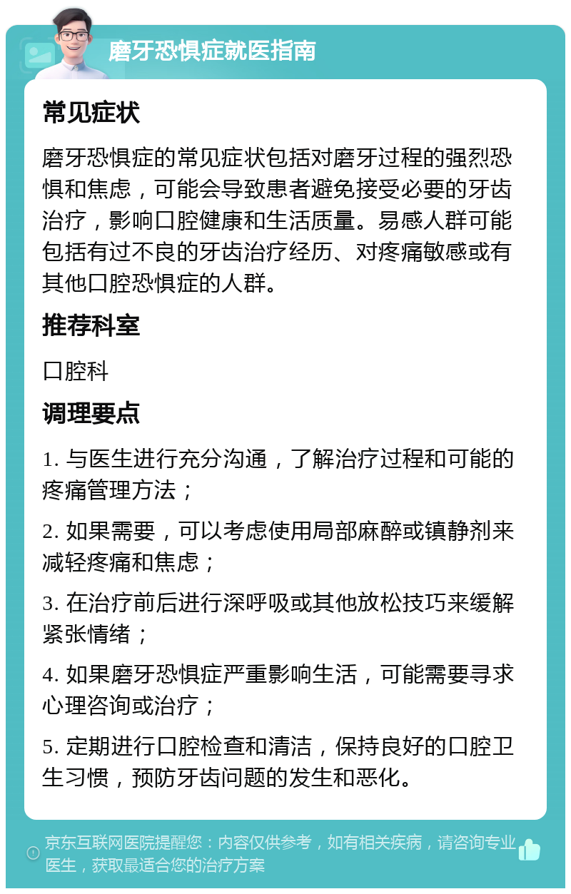 磨牙恐惧症就医指南 常见症状 磨牙恐惧症的常见症状包括对磨牙过程的强烈恐惧和焦虑，可能会导致患者避免接受必要的牙齿治疗，影响口腔健康和生活质量。易感人群可能包括有过不良的牙齿治疗经历、对疼痛敏感或有其他口腔恐惧症的人群。 推荐科室 口腔科 调理要点 1. 与医生进行充分沟通，了解治疗过程和可能的疼痛管理方法； 2. 如果需要，可以考虑使用局部麻醉或镇静剂来减轻疼痛和焦虑； 3. 在治疗前后进行深呼吸或其他放松技巧来缓解紧张情绪； 4. 如果磨牙恐惧症严重影响生活，可能需要寻求心理咨询或治疗； 5. 定期进行口腔检查和清洁，保持良好的口腔卫生习惯，预防牙齿问题的发生和恶化。