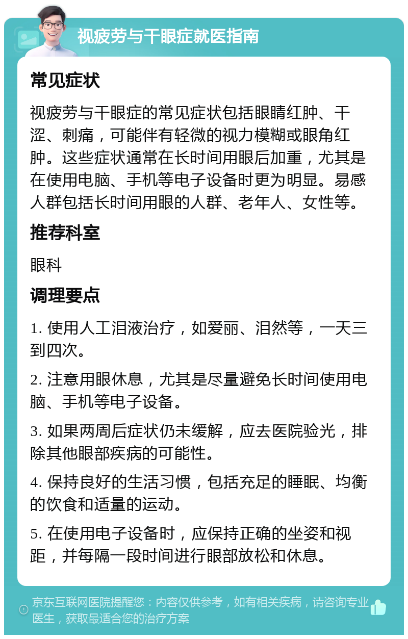 视疲劳与干眼症就医指南 常见症状 视疲劳与干眼症的常见症状包括眼睛红肿、干涩、刺痛，可能伴有轻微的视力模糊或眼角红肿。这些症状通常在长时间用眼后加重，尤其是在使用电脑、手机等电子设备时更为明显。易感人群包括长时间用眼的人群、老年人、女性等。 推荐科室 眼科 调理要点 1. 使用人工泪液治疗，如爱丽、泪然等，一天三到四次。 2. 注意用眼休息，尤其是尽量避免长时间使用电脑、手机等电子设备。 3. 如果两周后症状仍未缓解，应去医院验光，排除其他眼部疾病的可能性。 4. 保持良好的生活习惯，包括充足的睡眠、均衡的饮食和适量的运动。 5. 在使用电子设备时，应保持正确的坐姿和视距，并每隔一段时间进行眼部放松和休息。