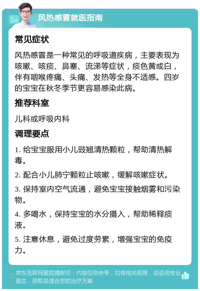 风热感冒就医指南 常见症状 风热感冒是一种常见的呼吸道疾病，主要表现为咳嗽、咳痰、鼻塞、流涕等症状，痰色黄或白，伴有咽喉疼痛、头痛、发热等全身不适感。四岁的宝宝在秋冬季节更容易感染此病。 推荐科室 儿科或呼吸内科 调理要点 1. 给宝宝服用小儿豉翘清热颗粒，帮助清热解毒。 2. 配合小儿肺宁颗粒止咳嗽，缓解咳嗽症状。 3. 保持室内空气流通，避免宝宝接触烟雾和污染物。 4. 多喝水，保持宝宝的水分摄入，帮助稀释痰液。 5. 注意休息，避免过度劳累，增强宝宝的免疫力。