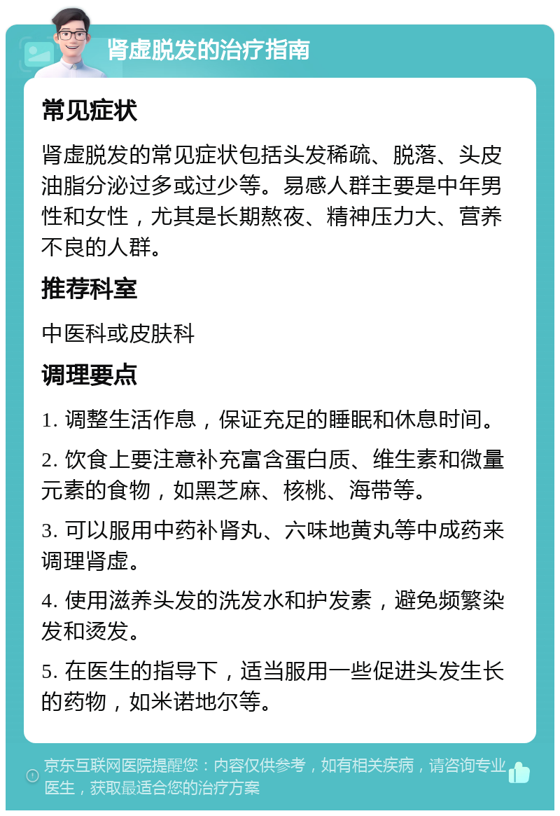 肾虚脱发的治疗指南 常见症状 肾虚脱发的常见症状包括头发稀疏、脱落、头皮油脂分泌过多或过少等。易感人群主要是中年男性和女性，尤其是长期熬夜、精神压力大、营养不良的人群。 推荐科室 中医科或皮肤科 调理要点 1. 调整生活作息，保证充足的睡眠和休息时间。 2. 饮食上要注意补充富含蛋白质、维生素和微量元素的食物，如黑芝麻、核桃、海带等。 3. 可以服用中药补肾丸、六味地黄丸等中成药来调理肾虚。 4. 使用滋养头发的洗发水和护发素，避免频繁染发和烫发。 5. 在医生的指导下，适当服用一些促进头发生长的药物，如米诺地尔等。