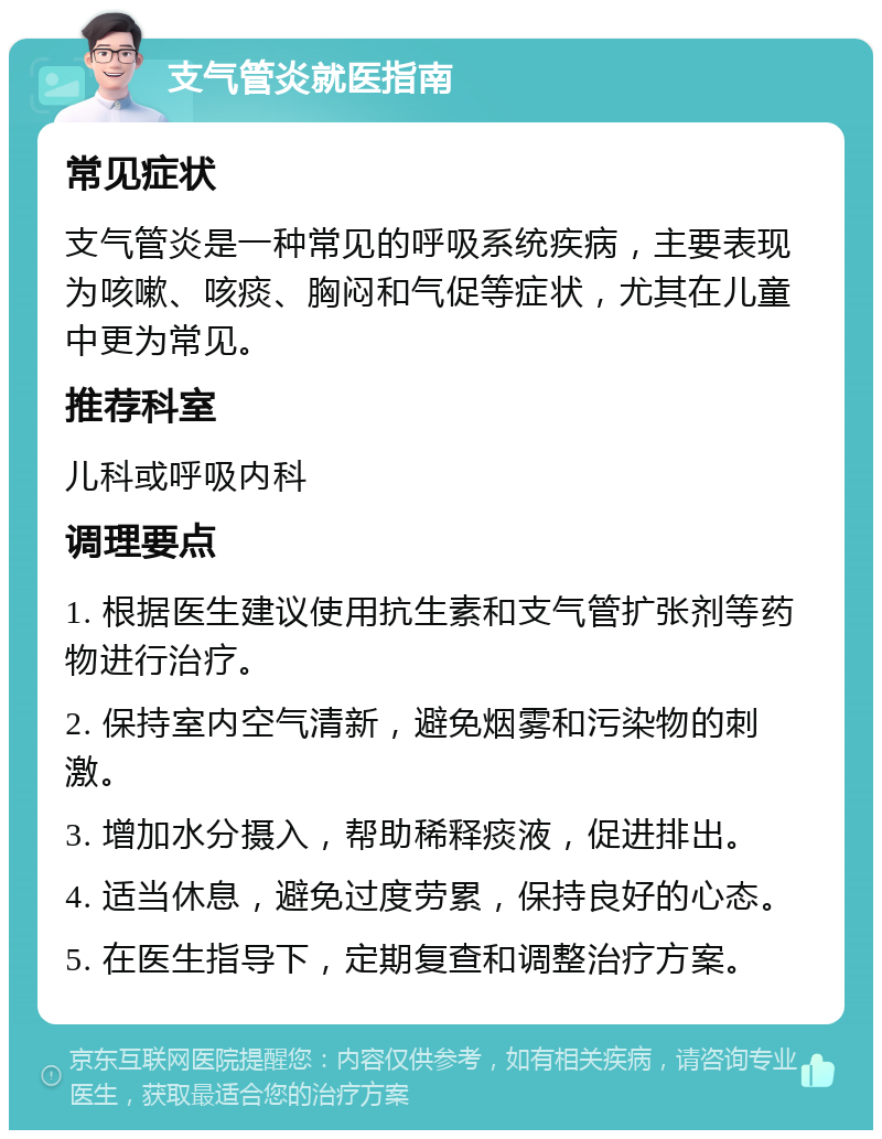 支气管炎就医指南 常见症状 支气管炎是一种常见的呼吸系统疾病，主要表现为咳嗽、咳痰、胸闷和气促等症状，尤其在儿童中更为常见。 推荐科室 儿科或呼吸内科 调理要点 1. 根据医生建议使用抗生素和支气管扩张剂等药物进行治疗。 2. 保持室内空气清新，避免烟雾和污染物的刺激。 3. 增加水分摄入，帮助稀释痰液，促进排出。 4. 适当休息，避免过度劳累，保持良好的心态。 5. 在医生指导下，定期复查和调整治疗方案。