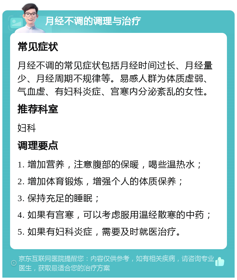 月经不调的调理与治疗 常见症状 月经不调的常见症状包括月经时间过长、月经量少、月经周期不规律等。易感人群为体质虚弱、气血虚、有妇科炎症、宫寒内分泌紊乱的女性。 推荐科室 妇科 调理要点 1. 增加营养，注意腹部的保暖，喝些温热水； 2. 增加体育锻炼，增强个人的体质保养； 3. 保持充足的睡眠； 4. 如果有宫寒，可以考虑服用温经散寒的中药； 5. 如果有妇科炎症，需要及时就医治疗。