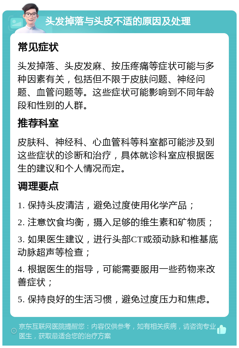 头发掉落与头皮不适的原因及处理 常见症状 头发掉落、头皮发麻、按压疼痛等症状可能与多种因素有关，包括但不限于皮肤问题、神经问题、血管问题等。这些症状可能影响到不同年龄段和性别的人群。 推荐科室 皮肤科、神经科、心血管科等科室都可能涉及到这些症状的诊断和治疗，具体就诊科室应根据医生的建议和个人情况而定。 调理要点 1. 保持头皮清洁，避免过度使用化学产品； 2. 注意饮食均衡，摄入足够的维生素和矿物质； 3. 如果医生建议，进行头部CT或颈动脉和椎基底动脉超声等检查； 4. 根据医生的指导，可能需要服用一些药物来改善症状； 5. 保持良好的生活习惯，避免过度压力和焦虑。