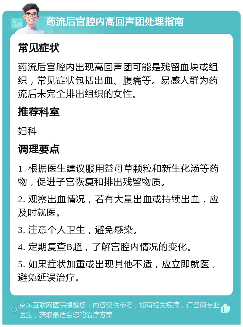 药流后宫腔内高回声团处理指南 常见症状 药流后宫腔内出现高回声团可能是残留血块或组织，常见症状包括出血、腹痛等。易感人群为药流后未完全排出组织的女性。 推荐科室 妇科 调理要点 1. 根据医生建议服用益母草颗粒和新生化汤等药物，促进子宫恢复和排出残留物质。 2. 观察出血情况，若有大量出血或持续出血，应及时就医。 3. 注意个人卫生，避免感染。 4. 定期复查B超，了解宫腔内情况的变化。 5. 如果症状加重或出现其他不适，应立即就医，避免延误治疗。