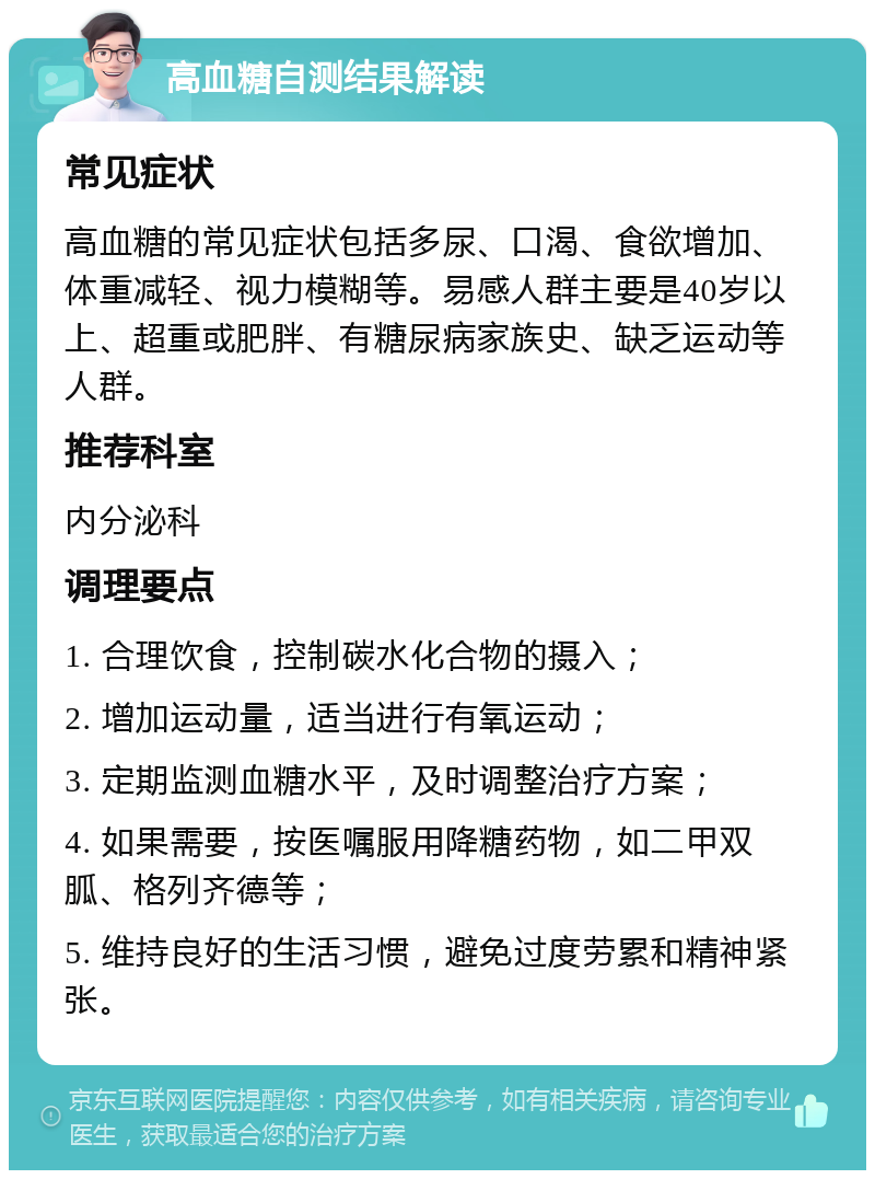 高血糖自测结果解读 常见症状 高血糖的常见症状包括多尿、口渴、食欲增加、体重减轻、视力模糊等。易感人群主要是40岁以上、超重或肥胖、有糖尿病家族史、缺乏运动等人群。 推荐科室 内分泌科 调理要点 1. 合理饮食，控制碳水化合物的摄入； 2. 增加运动量，适当进行有氧运动； 3. 定期监测血糖水平，及时调整治疗方案； 4. 如果需要，按医嘱服用降糖药物，如二甲双胍、格列齐德等； 5. 维持良好的生活习惯，避免过度劳累和精神紧张。