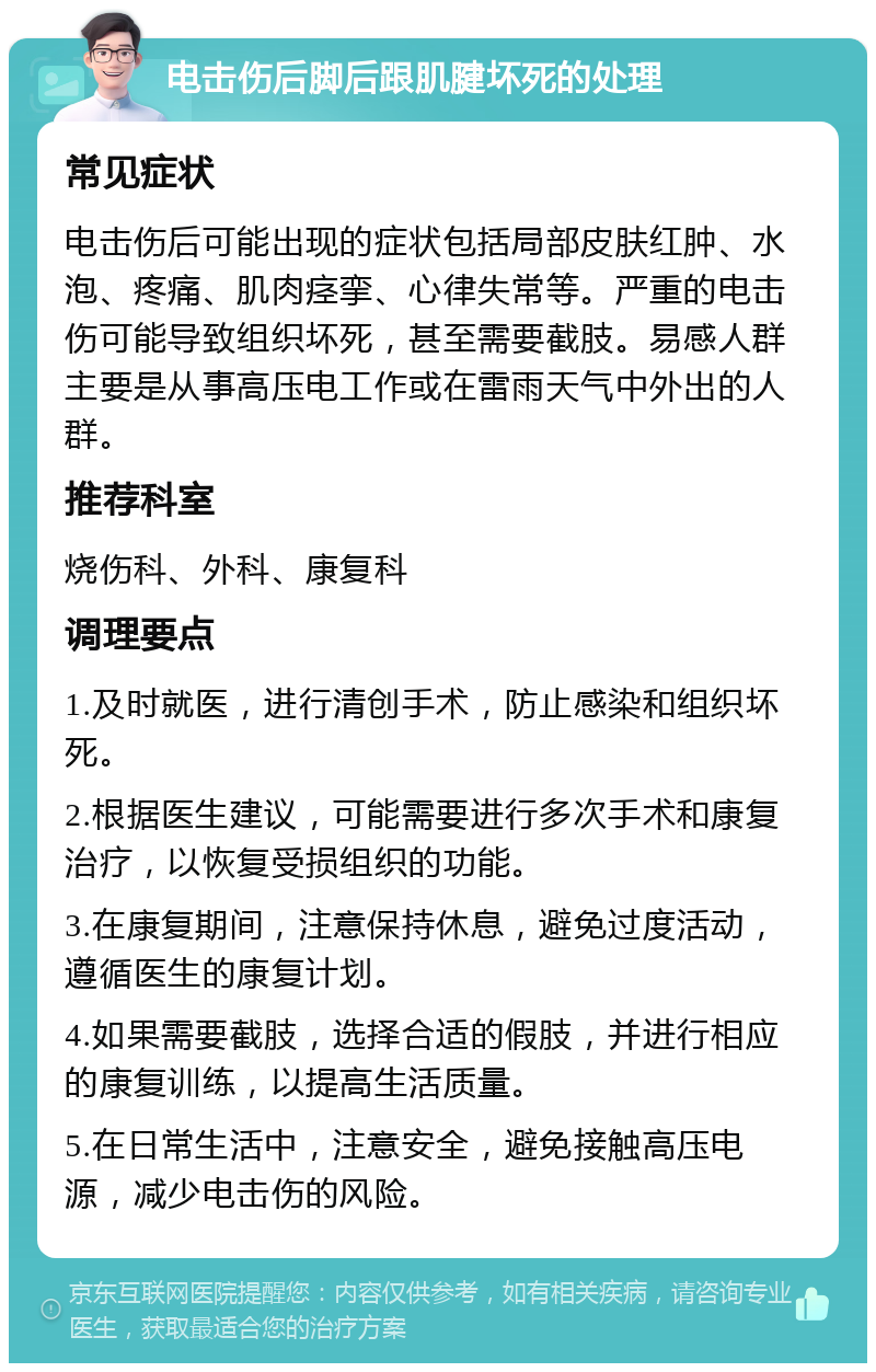 电击伤后脚后跟肌腱坏死的处理 常见症状 电击伤后可能出现的症状包括局部皮肤红肿、水泡、疼痛、肌肉痉挛、心律失常等。严重的电击伤可能导致组织坏死，甚至需要截肢。易感人群主要是从事高压电工作或在雷雨天气中外出的人群。 推荐科室 烧伤科、外科、康复科 调理要点 1.及时就医，进行清创手术，防止感染和组织坏死。 2.根据医生建议，可能需要进行多次手术和康复治疗，以恢复受损组织的功能。 3.在康复期间，注意保持休息，避免过度活动，遵循医生的康复计划。 4.如果需要截肢，选择合适的假肢，并进行相应的康复训练，以提高生活质量。 5.在日常生活中，注意安全，避免接触高压电源，减少电击伤的风险。