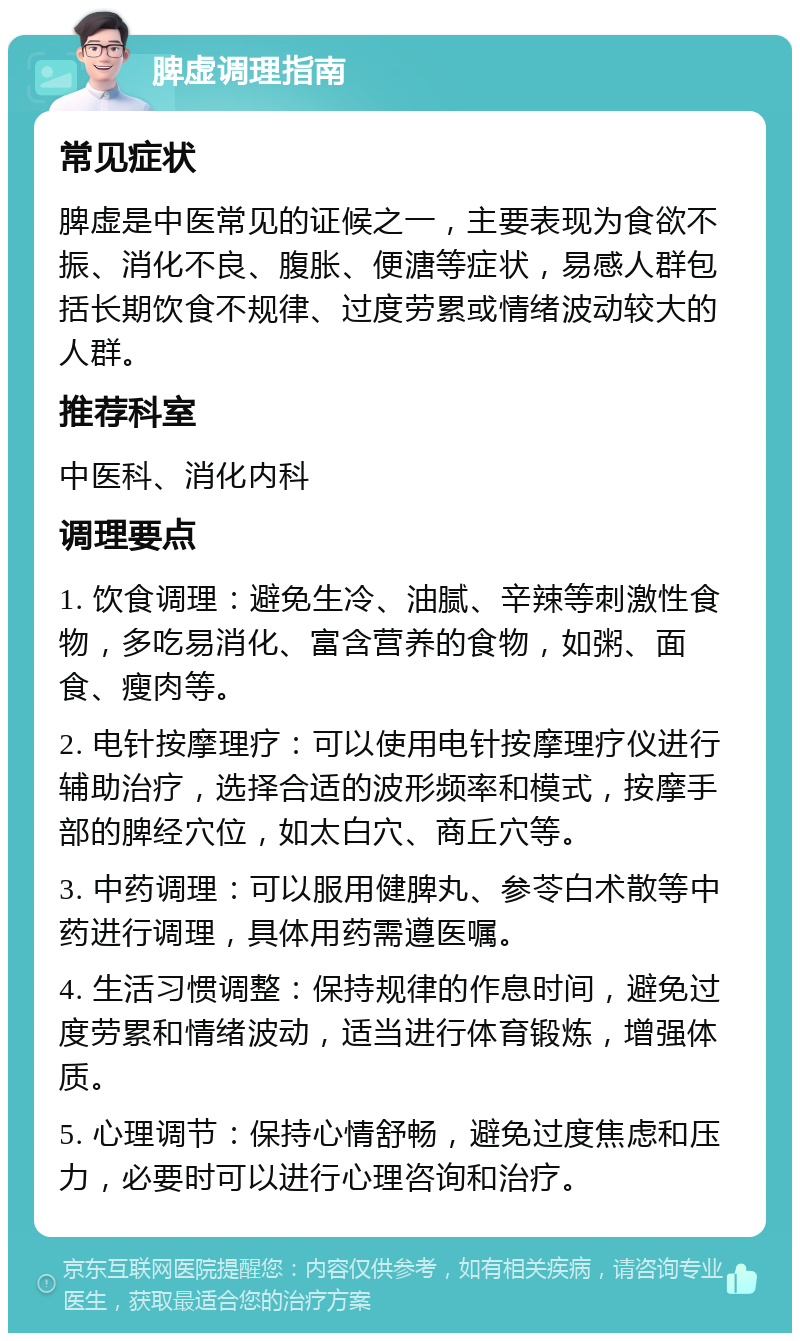 脾虚调理指南 常见症状 脾虚是中医常见的证候之一，主要表现为食欲不振、消化不良、腹胀、便溏等症状，易感人群包括长期饮食不规律、过度劳累或情绪波动较大的人群。 推荐科室 中医科、消化内科 调理要点 1. 饮食调理：避免生冷、油腻、辛辣等刺激性食物，多吃易消化、富含营养的食物，如粥、面食、瘦肉等。 2. 电针按摩理疗：可以使用电针按摩理疗仪进行辅助治疗，选择合适的波形频率和模式，按摩手部的脾经穴位，如太白穴、商丘穴等。 3. 中药调理：可以服用健脾丸、参苓白术散等中药进行调理，具体用药需遵医嘱。 4. 生活习惯调整：保持规律的作息时间，避免过度劳累和情绪波动，适当进行体育锻炼，增强体质。 5. 心理调节：保持心情舒畅，避免过度焦虑和压力，必要时可以进行心理咨询和治疗。