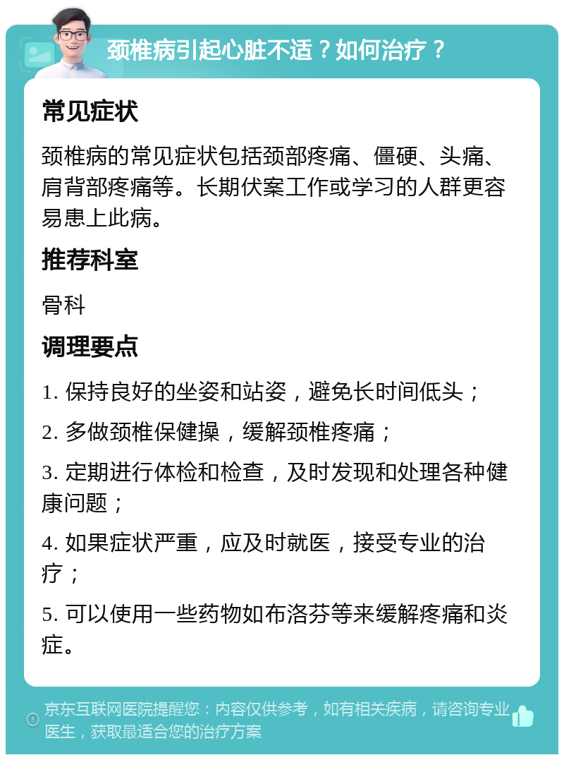 颈椎病引起心脏不适？如何治疗？ 常见症状 颈椎病的常见症状包括颈部疼痛、僵硬、头痛、肩背部疼痛等。长期伏案工作或学习的人群更容易患上此病。 推荐科室 骨科 调理要点 1. 保持良好的坐姿和站姿，避免长时间低头； 2. 多做颈椎保健操，缓解颈椎疼痛； 3. 定期进行体检和检查，及时发现和处理各种健康问题； 4. 如果症状严重，应及时就医，接受专业的治疗； 5. 可以使用一些药物如布洛芬等来缓解疼痛和炎症。