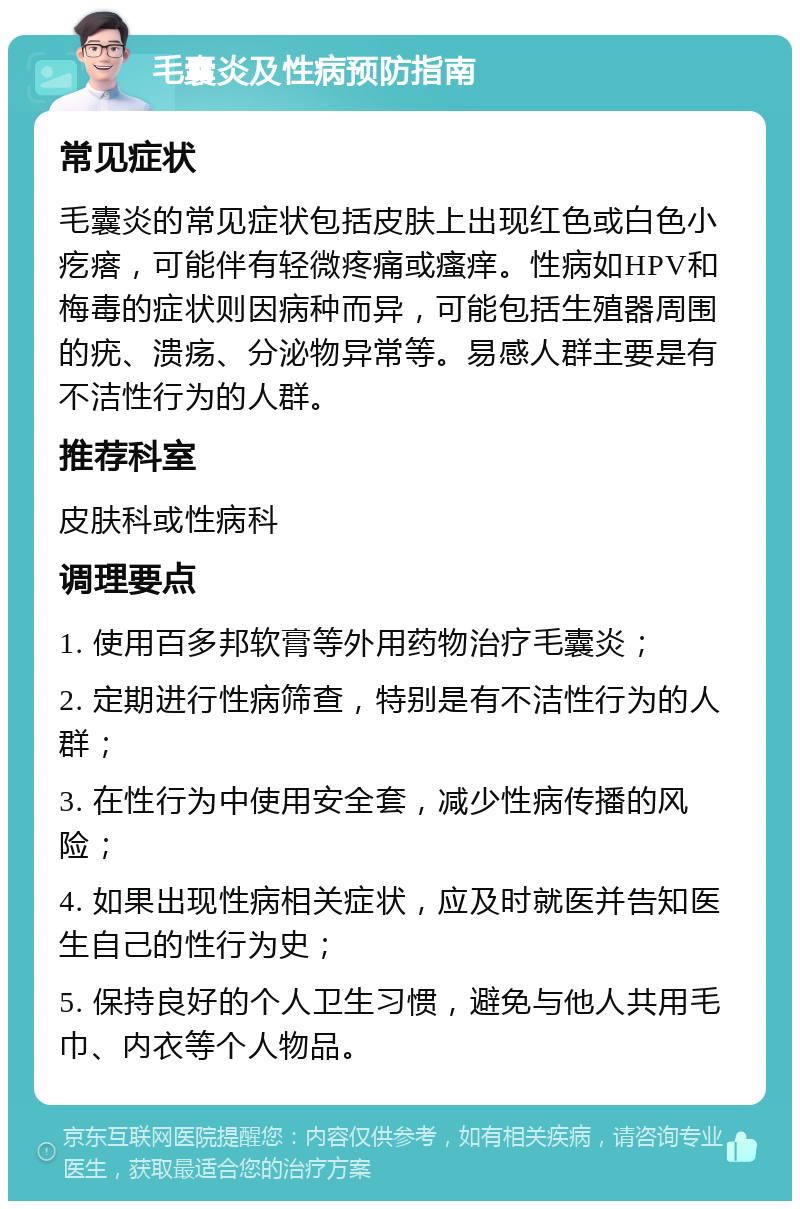 毛囊炎及性病预防指南 常见症状 毛囊炎的常见症状包括皮肤上出现红色或白色小疙瘩，可能伴有轻微疼痛或瘙痒。性病如HPV和梅毒的症状则因病种而异，可能包括生殖器周围的疣、溃疡、分泌物异常等。易感人群主要是有不洁性行为的人群。 推荐科室 皮肤科或性病科 调理要点 1. 使用百多邦软膏等外用药物治疗毛囊炎； 2. 定期进行性病筛查，特别是有不洁性行为的人群； 3. 在性行为中使用安全套，减少性病传播的风险； 4. 如果出现性病相关症状，应及时就医并告知医生自己的性行为史； 5. 保持良好的个人卫生习惯，避免与他人共用毛巾、内衣等个人物品。