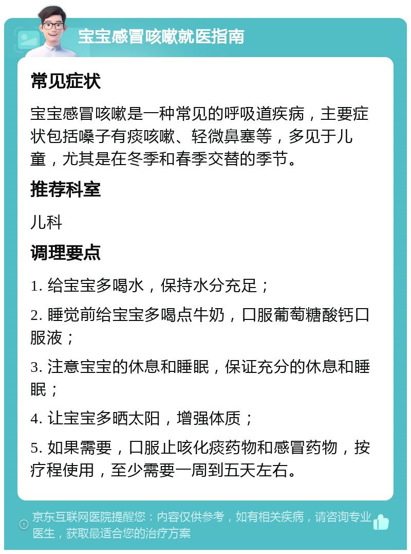 宝宝感冒咳嗽就医指南 常见症状 宝宝感冒咳嗽是一种常见的呼吸道疾病，主要症状包括嗓子有痰咳嗽、轻微鼻塞等，多见于儿童，尤其是在冬季和春季交替的季节。 推荐科室 儿科 调理要点 1. 给宝宝多喝水，保持水分充足； 2. 睡觉前给宝宝多喝点牛奶，口服葡萄糖酸钙口服液； 3. 注意宝宝的休息和睡眠，保证充分的休息和睡眠； 4. 让宝宝多晒太阳，增强体质； 5. 如果需要，口服止咳化痰药物和感冒药物，按疗程使用，至少需要一周到五天左右。