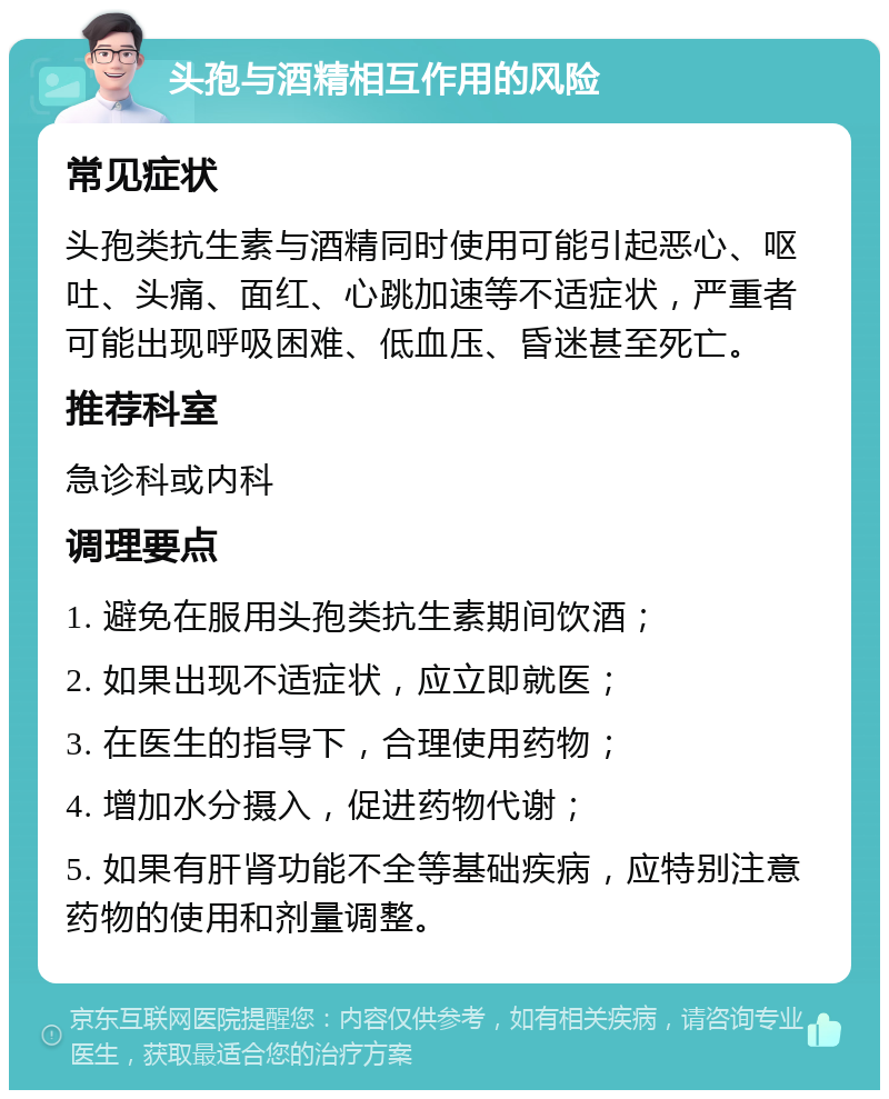 头孢与酒精相互作用的风险 常见症状 头孢类抗生素与酒精同时使用可能引起恶心、呕吐、头痛、面红、心跳加速等不适症状，严重者可能出现呼吸困难、低血压、昏迷甚至死亡。 推荐科室 急诊科或内科 调理要点 1. 避免在服用头孢类抗生素期间饮酒； 2. 如果出现不适症状，应立即就医； 3. 在医生的指导下，合理使用药物； 4. 增加水分摄入，促进药物代谢； 5. 如果有肝肾功能不全等基础疾病，应特别注意药物的使用和剂量调整。