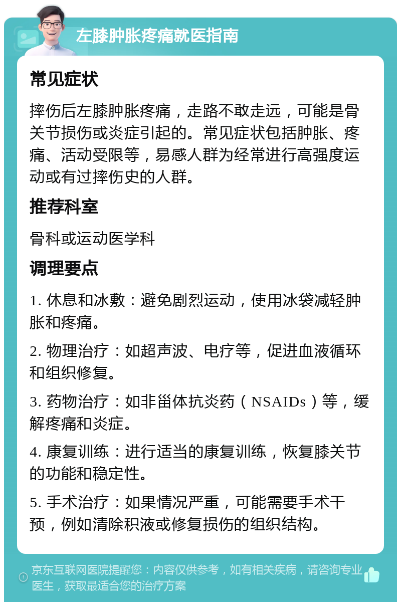 左膝肿胀疼痛就医指南 常见症状 摔伤后左膝肿胀疼痛，走路不敢走远，可能是骨关节损伤或炎症引起的。常见症状包括肿胀、疼痛、活动受限等，易感人群为经常进行高强度运动或有过摔伤史的人群。 推荐科室 骨科或运动医学科 调理要点 1. 休息和冰敷：避免剧烈运动，使用冰袋减轻肿胀和疼痛。 2. 物理治疗：如超声波、电疗等，促进血液循环和组织修复。 3. 药物治疗：如非甾体抗炎药（NSAIDs）等，缓解疼痛和炎症。 4. 康复训练：进行适当的康复训练，恢复膝关节的功能和稳定性。 5. 手术治疗：如果情况严重，可能需要手术干预，例如清除积液或修复损伤的组织结构。