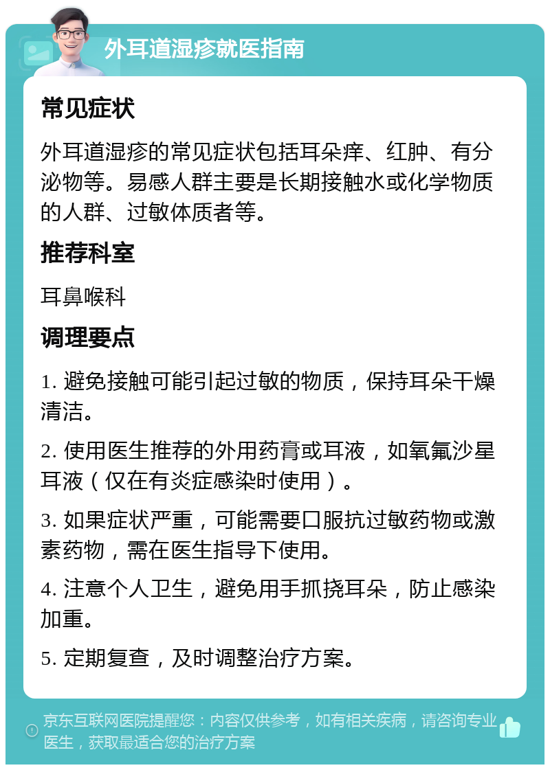 外耳道湿疹就医指南 常见症状 外耳道湿疹的常见症状包括耳朵痒、红肿、有分泌物等。易感人群主要是长期接触水或化学物质的人群、过敏体质者等。 推荐科室 耳鼻喉科 调理要点 1. 避免接触可能引起过敏的物质，保持耳朵干燥清洁。 2. 使用医生推荐的外用药膏或耳液，如氧氟沙星耳液（仅在有炎症感染时使用）。 3. 如果症状严重，可能需要口服抗过敏药物或激素药物，需在医生指导下使用。 4. 注意个人卫生，避免用手抓挠耳朵，防止感染加重。 5. 定期复查，及时调整治疗方案。