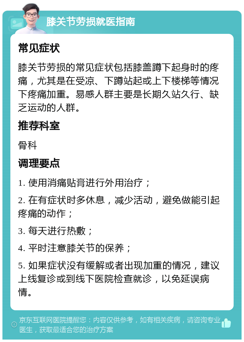 膝关节劳损就医指南 常见症状 膝关节劳损的常见症状包括膝盖蹲下起身时的疼痛，尤其是在受凉、下蹲站起或上下楼梯等情况下疼痛加重。易感人群主要是长期久站久行、缺乏运动的人群。 推荐科室 骨科 调理要点 1. 使用消痛贴膏进行外用治疗； 2. 在有症状时多休息，减少活动，避免做能引起疼痛的动作； 3. 每天进行热敷； 4. 平时注意膝关节的保养； 5. 如果症状没有缓解或者出现加重的情况，建议上线复诊或到线下医院检查就诊，以免延误病情。