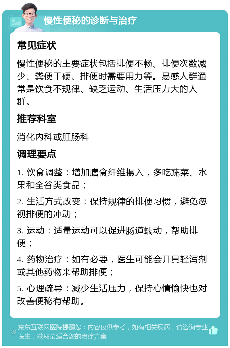 慢性便秘的诊断与治疗 常见症状 慢性便秘的主要症状包括排便不畅、排便次数减少、粪便干硬、排便时需要用力等。易感人群通常是饮食不规律、缺乏运动、生活压力大的人群。 推荐科室 消化内科或肛肠科 调理要点 1. 饮食调整：增加膳食纤维摄入，多吃蔬菜、水果和全谷类食品； 2. 生活方式改变：保持规律的排便习惯，避免忽视排便的冲动； 3. 运动：适量运动可以促进肠道蠕动，帮助排便； 4. 药物治疗：如有必要，医生可能会开具轻泻剂或其他药物来帮助排便； 5. 心理疏导：减少生活压力，保持心情愉快也对改善便秘有帮助。