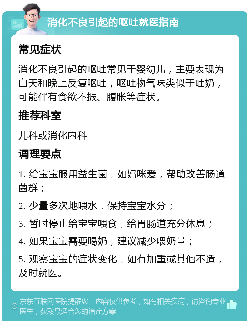 消化不良引起的呕吐就医指南 常见症状 消化不良引起的呕吐常见于婴幼儿，主要表现为白天和晚上反复呕吐，呕吐物气味类似于吐奶，可能伴有食欲不振、腹胀等症状。 推荐科室 儿科或消化内科 调理要点 1. 给宝宝服用益生菌，如妈咪爱，帮助改善肠道菌群； 2. 少量多次地喂水，保持宝宝水分； 3. 暂时停止给宝宝喂食，给胃肠道充分休息； 4. 如果宝宝需要喝奶，建议减少喂奶量； 5. 观察宝宝的症状变化，如有加重或其他不适，及时就医。