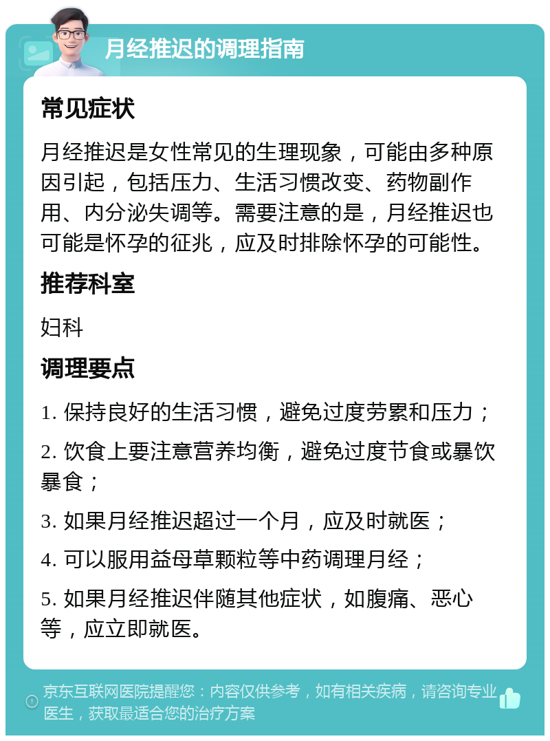 月经推迟的调理指南 常见症状 月经推迟是女性常见的生理现象，可能由多种原因引起，包括压力、生活习惯改变、药物副作用、内分泌失调等。需要注意的是，月经推迟也可能是怀孕的征兆，应及时排除怀孕的可能性。 推荐科室 妇科 调理要点 1. 保持良好的生活习惯，避免过度劳累和压力； 2. 饮食上要注意营养均衡，避免过度节食或暴饮暴食； 3. 如果月经推迟超过一个月，应及时就医； 4. 可以服用益母草颗粒等中药调理月经； 5. 如果月经推迟伴随其他症状，如腹痛、恶心等，应立即就医。