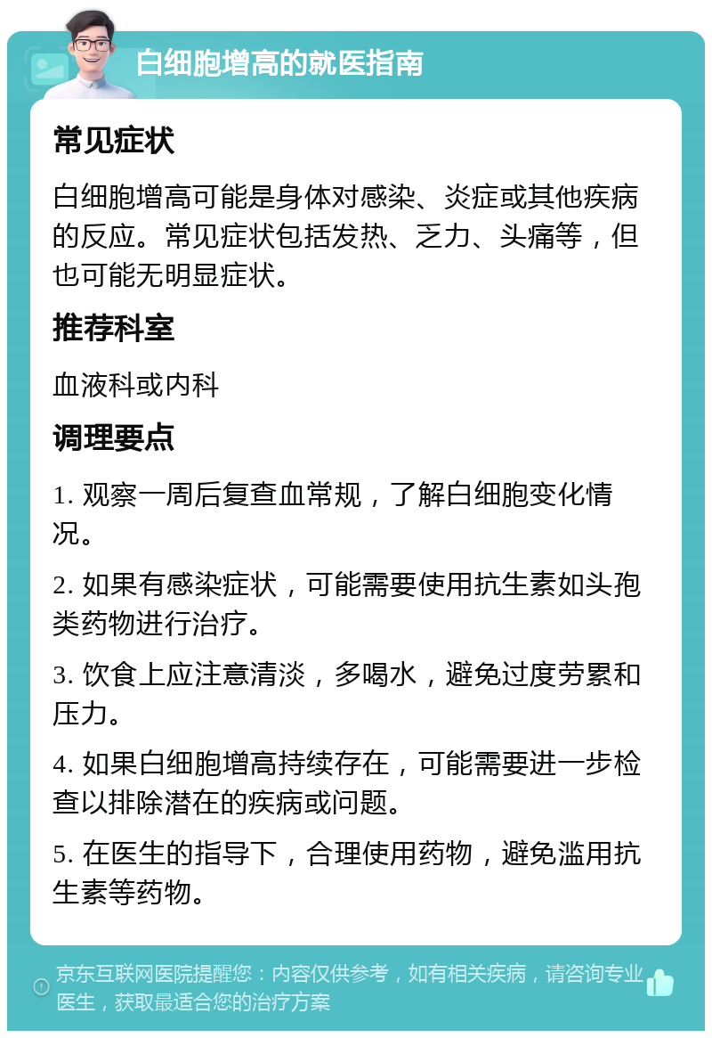 白细胞增高的就医指南 常见症状 白细胞增高可能是身体对感染、炎症或其他疾病的反应。常见症状包括发热、乏力、头痛等，但也可能无明显症状。 推荐科室 血液科或内科 调理要点 1. 观察一周后复查血常规，了解白细胞变化情况。 2. 如果有感染症状，可能需要使用抗生素如头孢类药物进行治疗。 3. 饮食上应注意清淡，多喝水，避免过度劳累和压力。 4. 如果白细胞增高持续存在，可能需要进一步检查以排除潜在的疾病或问题。 5. 在医生的指导下，合理使用药物，避免滥用抗生素等药物。