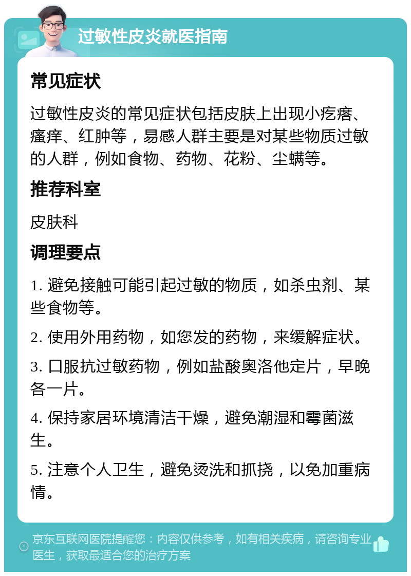 过敏性皮炎就医指南 常见症状 过敏性皮炎的常见症状包括皮肤上出现小疙瘩、瘙痒、红肿等，易感人群主要是对某些物质过敏的人群，例如食物、药物、花粉、尘螨等。 推荐科室 皮肤科 调理要点 1. 避免接触可能引起过敏的物质，如杀虫剂、某些食物等。 2. 使用外用药物，如您发的药物，来缓解症状。 3. 口服抗过敏药物，例如盐酸奥洛他定片，早晚各一片。 4. 保持家居环境清洁干燥，避免潮湿和霉菌滋生。 5. 注意个人卫生，避免烫洗和抓挠，以免加重病情。