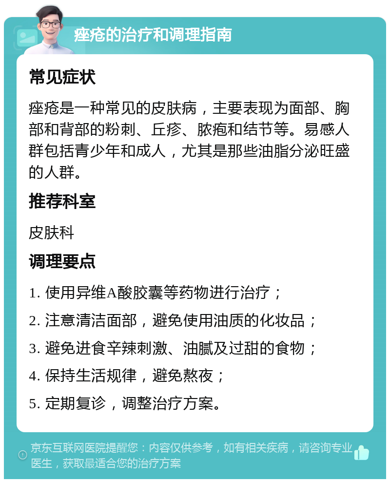 痤疮的治疗和调理指南 常见症状 痤疮是一种常见的皮肤病，主要表现为面部、胸部和背部的粉刺、丘疹、脓疱和结节等。易感人群包括青少年和成人，尤其是那些油脂分泌旺盛的人群。 推荐科室 皮肤科 调理要点 1. 使用异维A酸胶囊等药物进行治疗； 2. 注意清洁面部，避免使用油质的化妆品； 3. 避免进食辛辣刺激、油腻及过甜的食物； 4. 保持生活规律，避免熬夜； 5. 定期复诊，调整治疗方案。