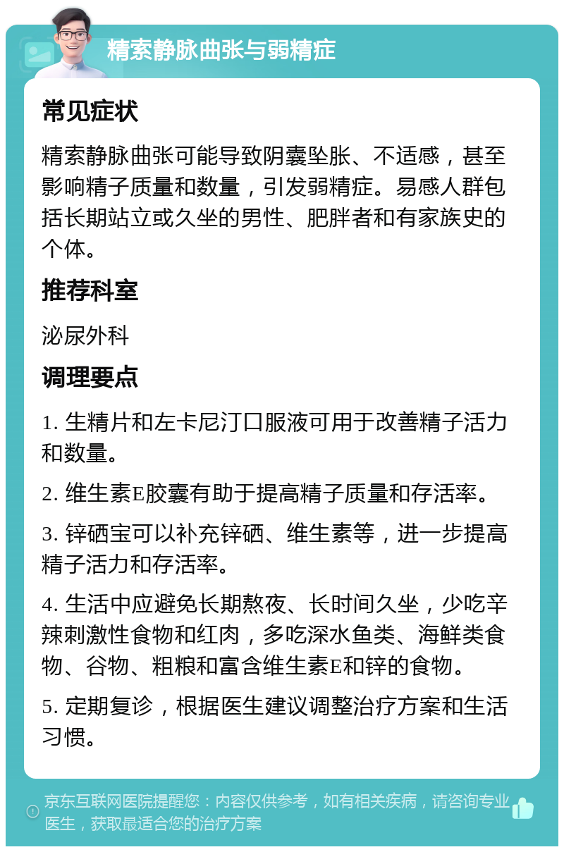 精索静脉曲张与弱精症 常见症状 精索静脉曲张可能导致阴囊坠胀、不适感，甚至影响精子质量和数量，引发弱精症。易感人群包括长期站立或久坐的男性、肥胖者和有家族史的个体。 推荐科室 泌尿外科 调理要点 1. 生精片和左卡尼汀口服液可用于改善精子活力和数量。 2. 维生素E胶囊有助于提高精子质量和存活率。 3. 锌硒宝可以补充锌硒、维生素等，进一步提高精子活力和存活率。 4. 生活中应避免长期熬夜、长时间久坐，少吃辛辣刺激性食物和红肉，多吃深水鱼类、海鲜类食物、谷物、粗粮和富含维生素E和锌的食物。 5. 定期复诊，根据医生建议调整治疗方案和生活习惯。