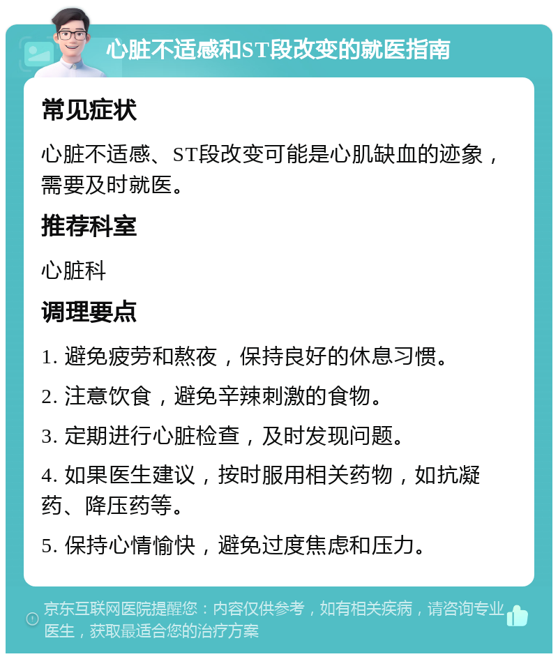 心脏不适感和ST段改变的就医指南 常见症状 心脏不适感、ST段改变可能是心肌缺血的迹象，需要及时就医。 推荐科室 心脏科 调理要点 1. 避免疲劳和熬夜，保持良好的休息习惯。 2. 注意饮食，避免辛辣刺激的食物。 3. 定期进行心脏检查，及时发现问题。 4. 如果医生建议，按时服用相关药物，如抗凝药、降压药等。 5. 保持心情愉快，避免过度焦虑和压力。