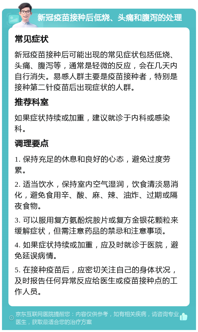 新冠疫苗接种后低烧、头痛和腹泻的处理 常见症状 新冠疫苗接种后可能出现的常见症状包括低烧、头痛、腹泻等，通常是轻微的反应，会在几天内自行消失。易感人群主要是疫苗接种者，特别是接种第二针疫苗后出现症状的人群。 推荐科室 如果症状持续或加重，建议就诊于内科或感染科。 调理要点 1. 保持充足的休息和良好的心态，避免过度劳累。 2. 适当饮水，保持室内空气湿润，饮食清淡易消化，避免食用辛、酸、麻、辣、油炸、过期或隔夜食物。 3. 可以服用复方氨酚烷胺片或复方金银花颗粒来缓解症状，但需注意药品的禁忌和注意事项。 4. 如果症状持续或加重，应及时就诊于医院，避免延误病情。 5. 在接种疫苗后，应密切关注自己的身体状况，及时报告任何异常反应给医生或疫苗接种点的工作人员。