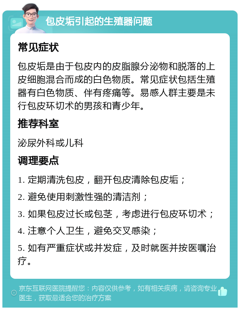 包皮垢引起的生殖器问题 常见症状 包皮垢是由于包皮内的皮脂腺分泌物和脱落的上皮细胞混合而成的白色物质。常见症状包括生殖器有白色物质、伴有疼痛等。易感人群主要是未行包皮环切术的男孩和青少年。 推荐科室 泌尿外科或儿科 调理要点 1. 定期清洗包皮，翻开包皮清除包皮垢； 2. 避免使用刺激性强的清洁剂； 3. 如果包皮过长或包茎，考虑进行包皮环切术； 4. 注意个人卫生，避免交叉感染； 5. 如有严重症状或并发症，及时就医并按医嘱治疗。