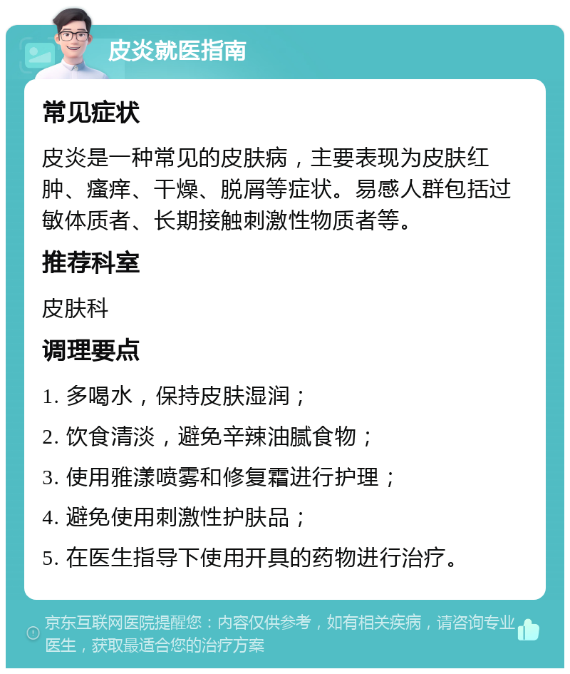 皮炎就医指南 常见症状 皮炎是一种常见的皮肤病，主要表现为皮肤红肿、瘙痒、干燥、脱屑等症状。易感人群包括过敏体质者、长期接触刺激性物质者等。 推荐科室 皮肤科 调理要点 1. 多喝水，保持皮肤湿润； 2. 饮食清淡，避免辛辣油腻食物； 3. 使用雅漾喷雾和修复霜进行护理； 4. 避免使用刺激性护肤品； 5. 在医生指导下使用开具的药物进行治疗。