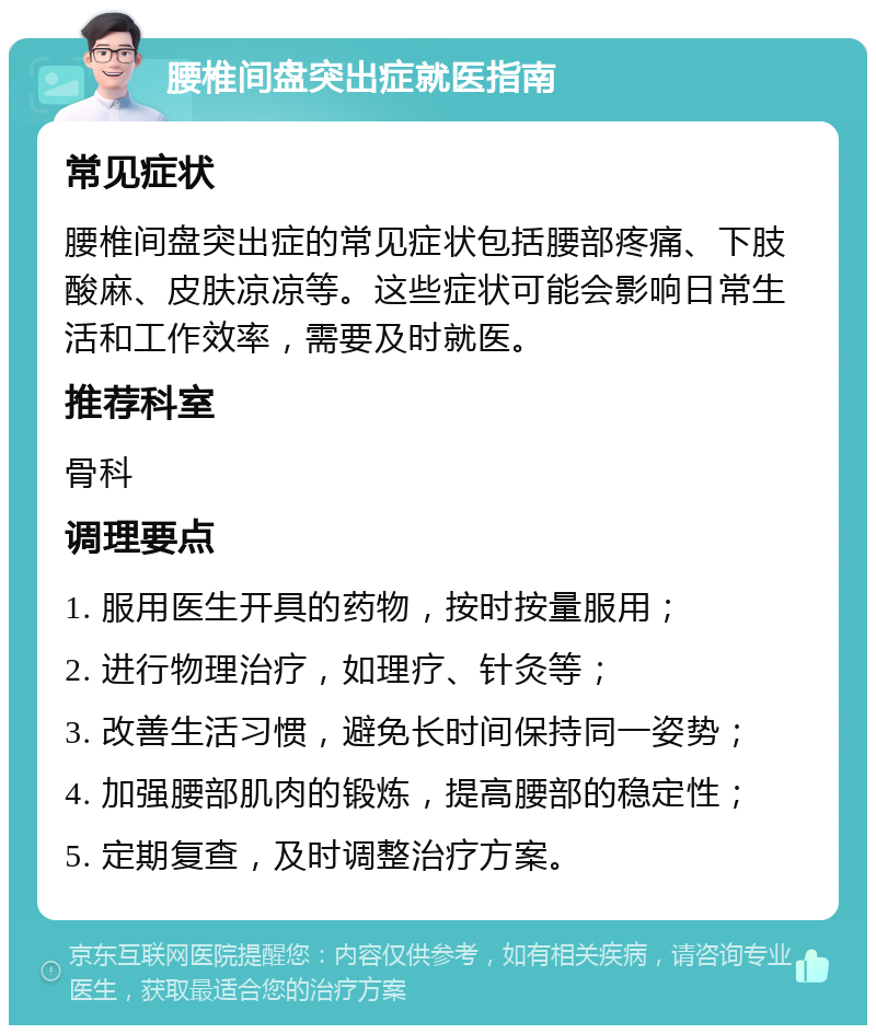 腰椎间盘突出症就医指南 常见症状 腰椎间盘突出症的常见症状包括腰部疼痛、下肢酸麻、皮肤凉凉等。这些症状可能会影响日常生活和工作效率，需要及时就医。 推荐科室 骨科 调理要点 1. 服用医生开具的药物，按时按量服用； 2. 进行物理治疗，如理疗、针灸等； 3. 改善生活习惯，避免长时间保持同一姿势； 4. 加强腰部肌肉的锻炼，提高腰部的稳定性； 5. 定期复查，及时调整治疗方案。