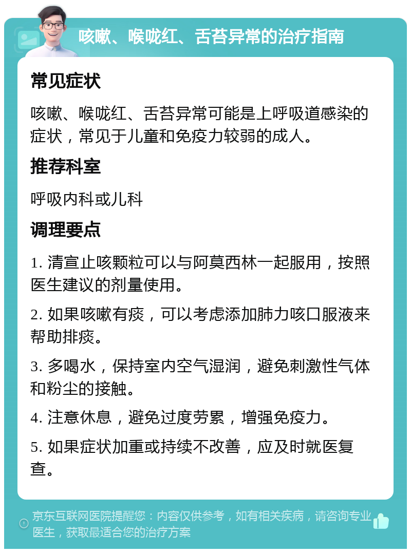 咳嗽、喉咙红、舌苔异常的治疗指南 常见症状 咳嗽、喉咙红、舌苔异常可能是上呼吸道感染的症状，常见于儿童和免疫力较弱的成人。 推荐科室 呼吸内科或儿科 调理要点 1. 清宣止咳颗粒可以与阿莫西林一起服用，按照医生建议的剂量使用。 2. 如果咳嗽有痰，可以考虑添加肺力咳口服液来帮助排痰。 3. 多喝水，保持室内空气湿润，避免刺激性气体和粉尘的接触。 4. 注意休息，避免过度劳累，增强免疫力。 5. 如果症状加重或持续不改善，应及时就医复查。