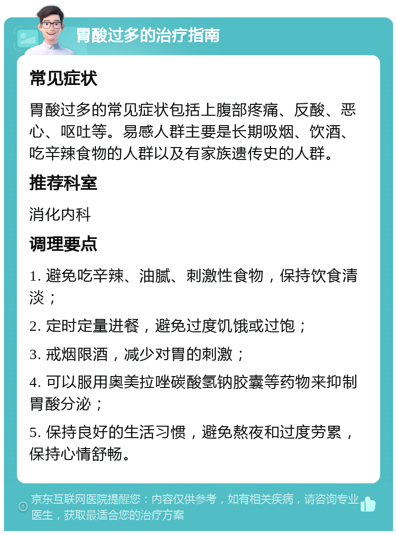 胃酸过多的治疗指南 常见症状 胃酸过多的常见症状包括上腹部疼痛、反酸、恶心、呕吐等。易感人群主要是长期吸烟、饮酒、吃辛辣食物的人群以及有家族遗传史的人群。 推荐科室 消化内科 调理要点 1. 避免吃辛辣、油腻、刺激性食物，保持饮食清淡； 2. 定时定量进餐，避免过度饥饿或过饱； 3. 戒烟限酒，减少对胃的刺激； 4. 可以服用奥美拉唑碳酸氢钠胶囊等药物来抑制胃酸分泌； 5. 保持良好的生活习惯，避免熬夜和过度劳累，保持心情舒畅。