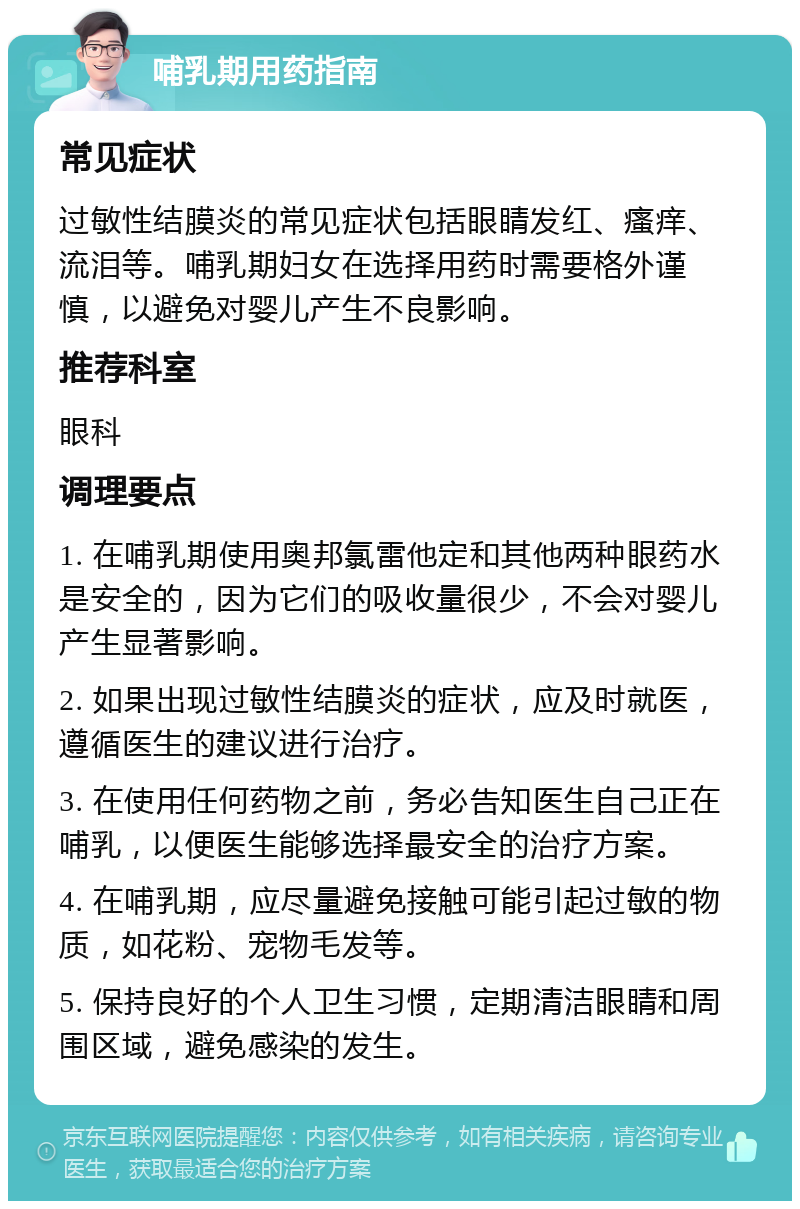 哺乳期用药指南 常见症状 过敏性结膜炎的常见症状包括眼睛发红、瘙痒、流泪等。哺乳期妇女在选择用药时需要格外谨慎，以避免对婴儿产生不良影响。 推荐科室 眼科 调理要点 1. 在哺乳期使用奥邦氯雷他定和其他两种眼药水是安全的，因为它们的吸收量很少，不会对婴儿产生显著影响。 2. 如果出现过敏性结膜炎的症状，应及时就医，遵循医生的建议进行治疗。 3. 在使用任何药物之前，务必告知医生自己正在哺乳，以便医生能够选择最安全的治疗方案。 4. 在哺乳期，应尽量避免接触可能引起过敏的物质，如花粉、宠物毛发等。 5. 保持良好的个人卫生习惯，定期清洁眼睛和周围区域，避免感染的发生。