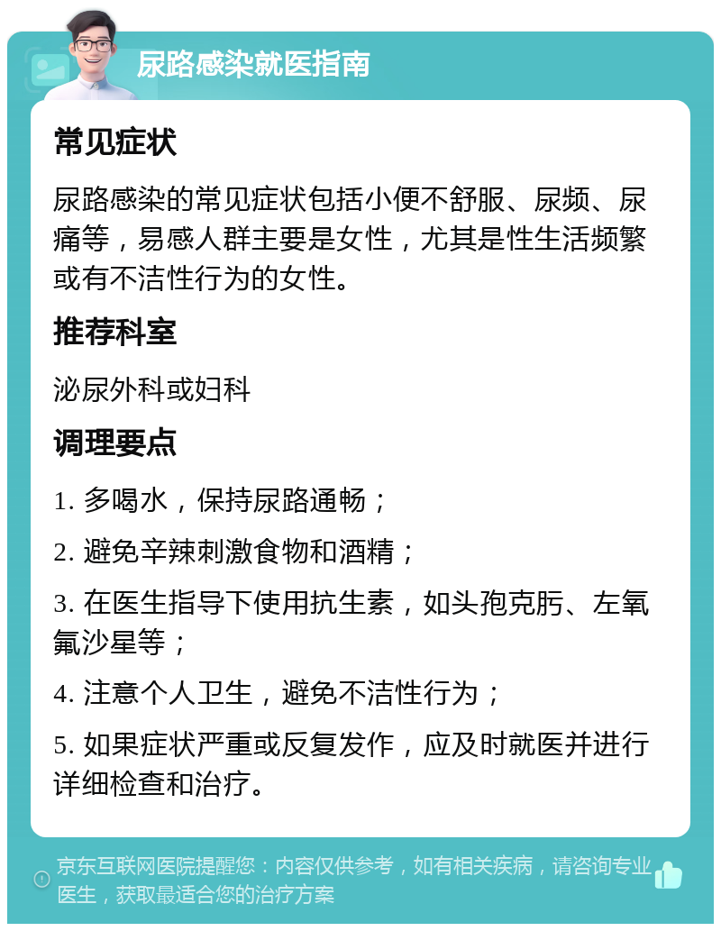 尿路感染就医指南 常见症状 尿路感染的常见症状包括小便不舒服、尿频、尿痛等，易感人群主要是女性，尤其是性生活频繁或有不洁性行为的女性。 推荐科室 泌尿外科或妇科 调理要点 1. 多喝水，保持尿路通畅； 2. 避免辛辣刺激食物和酒精； 3. 在医生指导下使用抗生素，如头孢克肟、左氧氟沙星等； 4. 注意个人卫生，避免不洁性行为； 5. 如果症状严重或反复发作，应及时就医并进行详细检查和治疗。