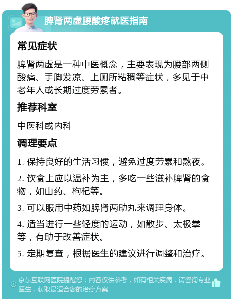 脾肾两虚腰酸疼就医指南 常见症状 脾肾两虚是一种中医概念，主要表现为腰部两侧酸痛、手脚发凉、上厕所粘稠等症状，多见于中老年人或长期过度劳累者。 推荐科室 中医科或内科 调理要点 1. 保持良好的生活习惯，避免过度劳累和熬夜。 2. 饮食上应以温补为主，多吃一些滋补脾肾的食物，如山药、枸杞等。 3. 可以服用中药如脾肾两助丸来调理身体。 4. 适当进行一些轻度的运动，如散步、太极拳等，有助于改善症状。 5. 定期复查，根据医生的建议进行调整和治疗。