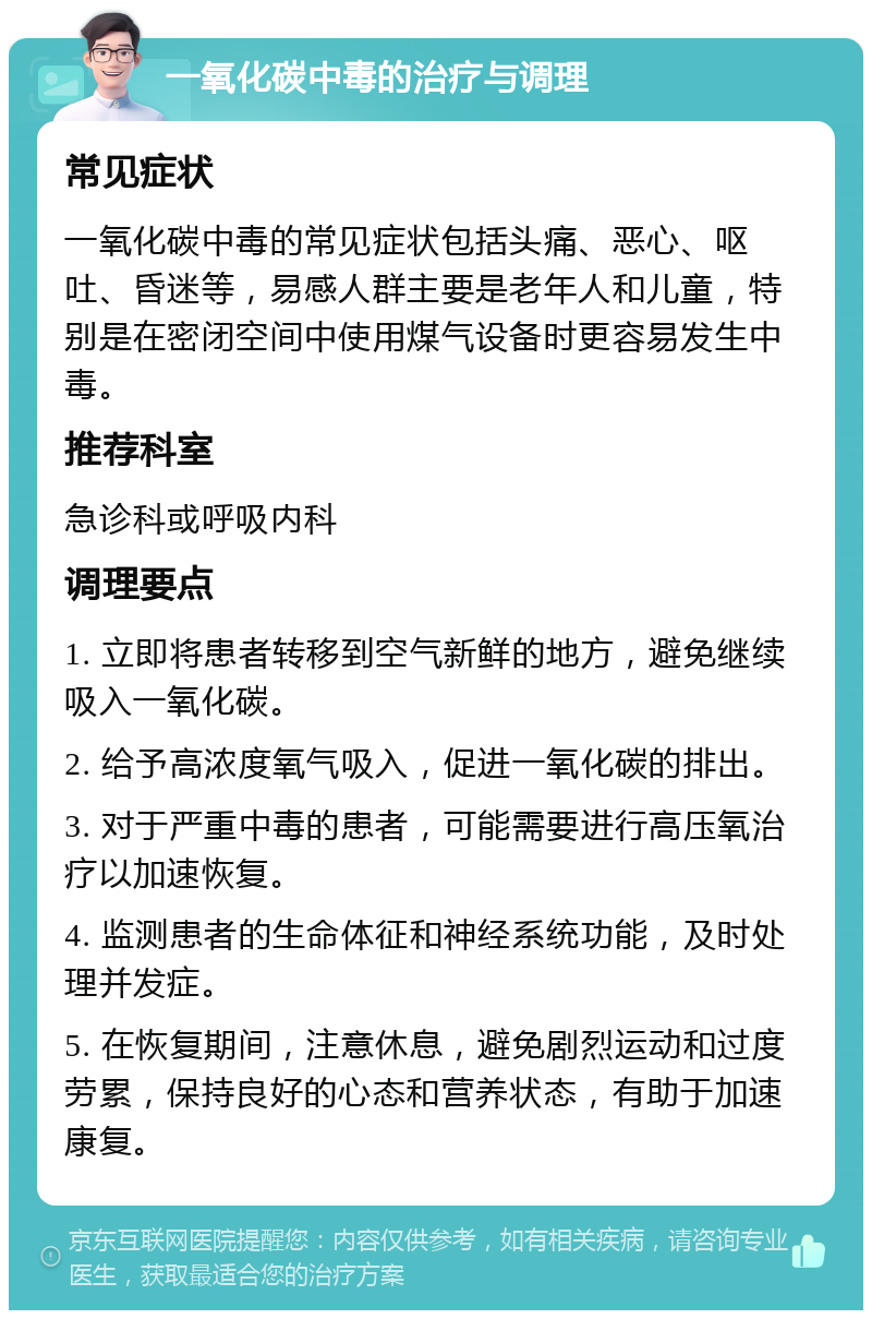 一氧化碳中毒的治疗与调理 常见症状 一氧化碳中毒的常见症状包括头痛、恶心、呕吐、昏迷等，易感人群主要是老年人和儿童，特别是在密闭空间中使用煤气设备时更容易发生中毒。 推荐科室 急诊科或呼吸内科 调理要点 1. 立即将患者转移到空气新鲜的地方，避免继续吸入一氧化碳。 2. 给予高浓度氧气吸入，促进一氧化碳的排出。 3. 对于严重中毒的患者，可能需要进行高压氧治疗以加速恢复。 4. 监测患者的生命体征和神经系统功能，及时处理并发症。 5. 在恢复期间，注意休息，避免剧烈运动和过度劳累，保持良好的心态和营养状态，有助于加速康复。