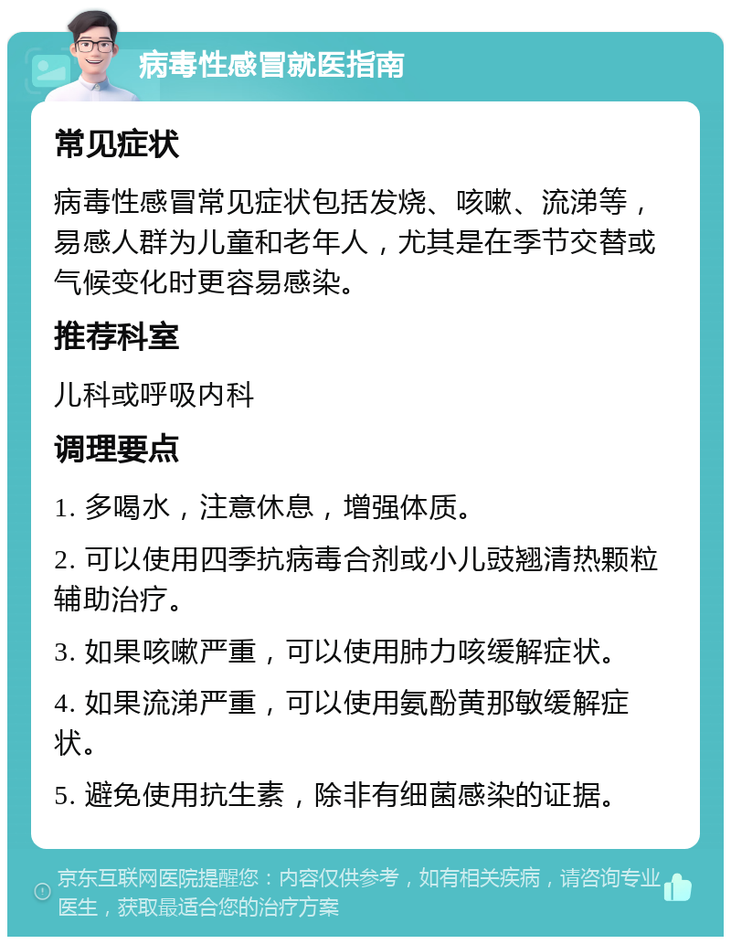 病毒性感冒就医指南 常见症状 病毒性感冒常见症状包括发烧、咳嗽、流涕等，易感人群为儿童和老年人，尤其是在季节交替或气候变化时更容易感染。 推荐科室 儿科或呼吸内科 调理要点 1. 多喝水，注意休息，增强体质。 2. 可以使用四季抗病毒合剂或小儿豉翘清热颗粒辅助治疗。 3. 如果咳嗽严重，可以使用肺力咳缓解症状。 4. 如果流涕严重，可以使用氨酚黄那敏缓解症状。 5. 避免使用抗生素，除非有细菌感染的证据。