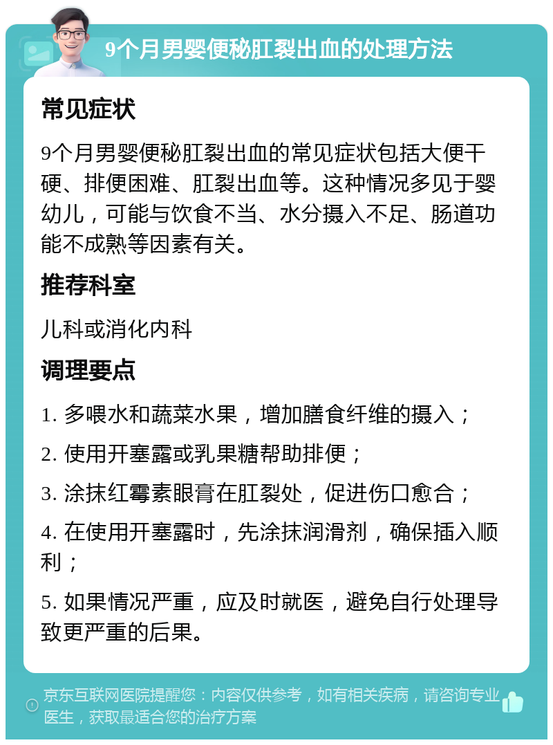 9个月男婴便秘肛裂出血的处理方法 常见症状 9个月男婴便秘肛裂出血的常见症状包括大便干硬、排便困难、肛裂出血等。这种情况多见于婴幼儿，可能与饮食不当、水分摄入不足、肠道功能不成熟等因素有关。 推荐科室 儿科或消化内科 调理要点 1. 多喂水和蔬菜水果，增加膳食纤维的摄入； 2. 使用开塞露或乳果糖帮助排便； 3. 涂抹红霉素眼膏在肛裂处，促进伤口愈合； 4. 在使用开塞露时，先涂抹润滑剂，确保插入顺利； 5. 如果情况严重，应及时就医，避免自行处理导致更严重的后果。