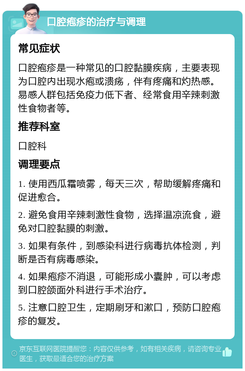 口腔疱疹的治疗与调理 常见症状 口腔疱疹是一种常见的口腔黏膜疾病，主要表现为口腔内出现水疱或溃疡，伴有疼痛和灼热感。易感人群包括免疫力低下者、经常食用辛辣刺激性食物者等。 推荐科室 口腔科 调理要点 1. 使用西瓜霜喷雾，每天三次，帮助缓解疼痛和促进愈合。 2. 避免食用辛辣刺激性食物，选择温凉流食，避免对口腔黏膜的刺激。 3. 如果有条件，到感染科进行病毒抗体检测，判断是否有病毒感染。 4. 如果疱疹不消退，可能形成小囊肿，可以考虑到口腔颌面外科进行手术治疗。 5. 注意口腔卫生，定期刷牙和漱口，预防口腔疱疹的复发。