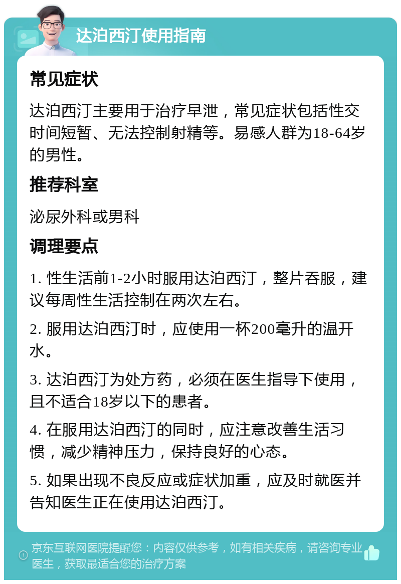 达泊西汀使用指南 常见症状 达泊西汀主要用于治疗早泄，常见症状包括性交时间短暂、无法控制射精等。易感人群为18-64岁的男性。 推荐科室 泌尿外科或男科 调理要点 1. 性生活前1-2小时服用达泊西汀，整片吞服，建议每周性生活控制在两次左右。 2. 服用达泊西汀时，应使用一杯200毫升的温开水。 3. 达泊西汀为处方药，必须在医生指导下使用，且不适合18岁以下的患者。 4. 在服用达泊西汀的同时，应注意改善生活习惯，减少精神压力，保持良好的心态。 5. 如果出现不良反应或症状加重，应及时就医并告知医生正在使用达泊西汀。