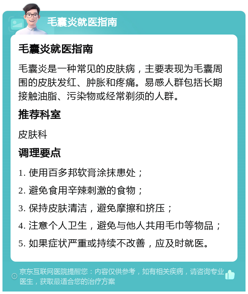 毛囊炎就医指南 毛囊炎就医指南 毛囊炎是一种常见的皮肤病，主要表现为毛囊周围的皮肤发红、肿胀和疼痛。易感人群包括长期接触油脂、污染物或经常剃须的人群。 推荐科室 皮肤科 调理要点 1. 使用百多邦软膏涂抹患处； 2. 避免食用辛辣刺激的食物； 3. 保持皮肤清洁，避免摩擦和挤压； 4. 注意个人卫生，避免与他人共用毛巾等物品； 5. 如果症状严重或持续不改善，应及时就医。