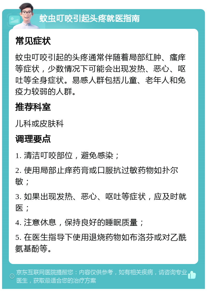 蚊虫叮咬引起头疼就医指南 常见症状 蚊虫叮咬引起的头疼通常伴随着局部红肿、瘙痒等症状，少数情况下可能会出现发热、恶心、呕吐等全身症状。易感人群包括儿童、老年人和免疫力较弱的人群。 推荐科室 儿科或皮肤科 调理要点 1. 清洁叮咬部位，避免感染； 2. 使用局部止痒药膏或口服抗过敏药物如扑尔敏； 3. 如果出现发热、恶心、呕吐等症状，应及时就医； 4. 注意休息，保持良好的睡眠质量； 5. 在医生指导下使用退烧药物如布洛芬或对乙酰氨基酚等。