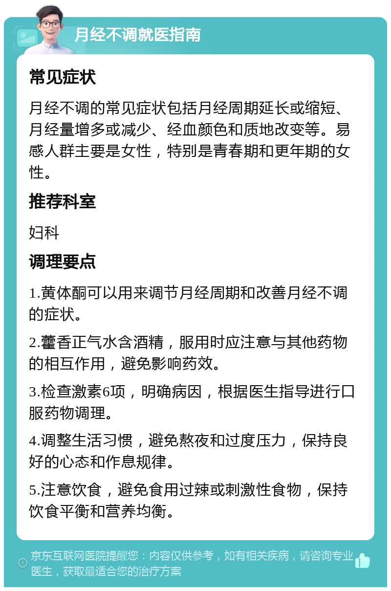 月经不调就医指南 常见症状 月经不调的常见症状包括月经周期延长或缩短、月经量增多或减少、经血颜色和质地改变等。易感人群主要是女性，特别是青春期和更年期的女性。 推荐科室 妇科 调理要点 1.黄体酮可以用来调节月经周期和改善月经不调的症状。 2.藿香正气水含酒精，服用时应注意与其他药物的相互作用，避免影响药效。 3.检查激素6项，明确病因，根据医生指导进行口服药物调理。 4.调整生活习惯，避免熬夜和过度压力，保持良好的心态和作息规律。 5.注意饮食，避免食用过辣或刺激性食物，保持饮食平衡和营养均衡。