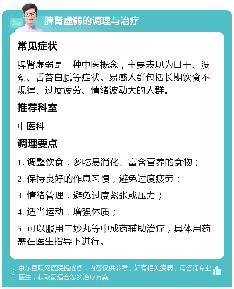 脾肾虚弱的调理与治疗 常见症状 脾肾虚弱是一种中医概念，主要表现为口干、没劲、舌苔白腻等症状。易感人群包括长期饮食不规律、过度疲劳、情绪波动大的人群。 推荐科室 中医科 调理要点 1. 调整饮食，多吃易消化、富含营养的食物； 2. 保持良好的作息习惯，避免过度疲劳； 3. 情绪管理，避免过度紧张或压力； 4. 适当运动，增强体质； 5. 可以服用二妙丸等中成药辅助治疗，具体用药需在医生指导下进行。