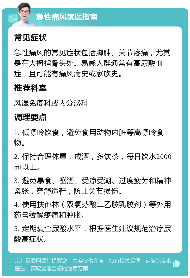 急性痛风就医指南 常见症状 急性痛风的常见症状包括脚肿、关节疼痛，尤其是在大拇指骨头处。易感人群通常有高尿酸血症，且可能有痛风病史或家族史。 推荐科室 风湿免疫科或内分泌科 调理要点 1. 低嘌呤饮食，避免食用动物内脏等高嘌呤食物。 2. 保持合理体重，戒酒，多饮茶，每日饮水2000ml以上。 3. 避免暴食、酗酒、受凉受潮、过度疲劳和精神紧张，穿舒适鞋，防止关节损伤。 4. 使用扶他林（双氯芬酸二乙胺乳胶剂）等外用药膏缓解疼痛和肿胀。 5. 定期复查尿酸水平，根据医生建议规范治疗尿酸高症状。